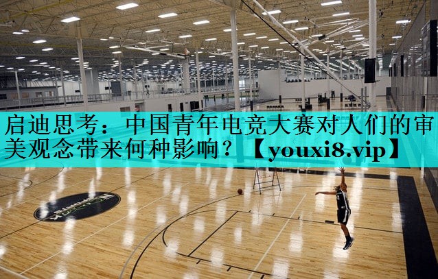 启迪思考:中国青年电竞大赛对人们的审美观念带来何种影响? 启迪思考:中国青年电竞大赛对人们的审美观念带来何种影响?