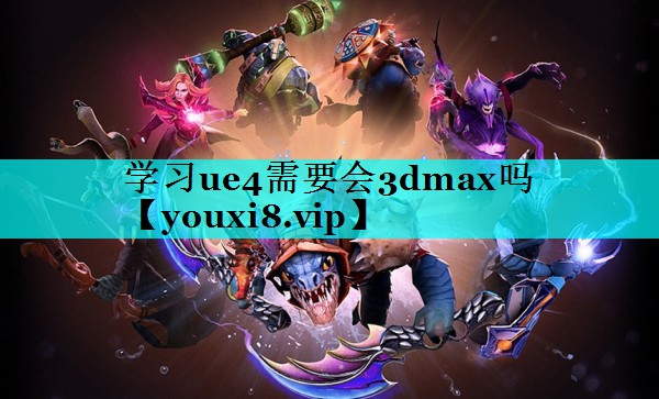 学习ue4需要会3dmax吗 学习ue4需要会3dmax吗